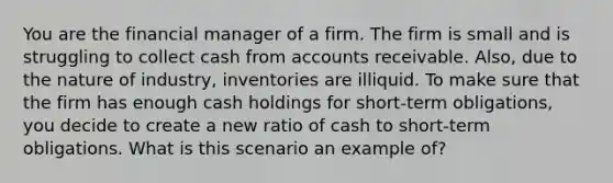 You are the financial manager of a firm. The firm is small and is struggling to collect cash from accounts receivable. Also, due to the nature of industry, inventories are illiquid. To make sure that the firm has enough cash holdings for short-term obligations, you decide to create a new ratio of cash to short-term obligations. What is this scenario an example of?