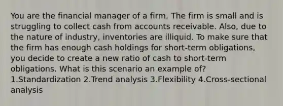 You are the financial manager of a firm. The firm is small and is struggling to collect cash from accounts receivable. Also, due to the nature of industry, inventories are illiquid. To make sure that the firm has enough cash holdings for short-term obligations, you decide to create a new ratio of cash to short-term obligations. What is this scenario an example of? 1.Standardization 2.Trend analysis 3.Flexibility 4.Cross-sectional analysis