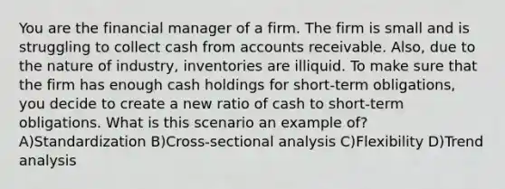 You are the financial manager of a firm. The firm is small and is struggling to collect cash from accounts receivable. Also, due to the nature of industry, inventories are illiquid. To make sure that the firm has enough cash holdings for short-term obligations, you decide to create a new ratio of cash to short-term obligations. What is this scenario an example of? A)Standardization B)Cross-sectional analysis C)Flexibility D)Trend analysis