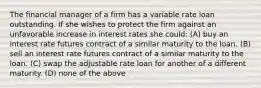 The financial manager of a firm has a variable rate loan outstanding. If she wishes to protect the firm against an unfavorable increase in interest rates she could: (A) buy an interest rate futures contract of a similar maturity to the loan. (B) sell an interest rate futures contract of a similar maturity to the loan. (C) swap the adjustable rate loan for another of a different maturity. (D) none of the above