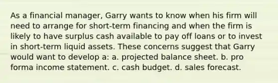 ​As a financial manager, Garry wants to know when his firm will need to arrange for short-term financing and when the firm is likely to have surplus cash available to pay off loans or to invest in short-term liquid assets. These concerns suggest that Garry would want to develop a: a. ​projected balance sheet. b. ​pro forma income statement. c. ​cash budget. d. ​sales forecast.