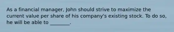 As a financial manager, John should strive to maximize the current value per share of his company's existing stock. To do so, he will be able to ________.