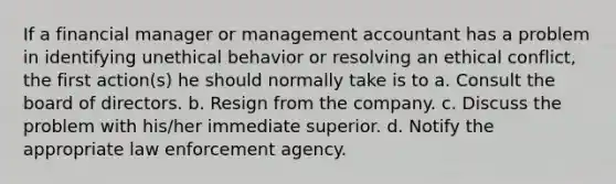 If a financial manager or management accountant has a problem in identifying unethical behavior or resolving an ethical conflict, the first action(s) he should normally take is to a. Consult the board of directors. b. Resign from the company. c. Discuss the problem with his/her immediate superior. d. Notify the appropriate law enforcement agency.