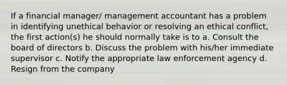 If a financial manager/ management accountant has a problem in identifying unethical behavior or resolving an ethical conflict, the first action(s) he should normally take is to a. Consult the board of directors b. Discuss the problem with his/her immediate supervisor c. Notify the appropriate law enforcement agency d. Resign from the company