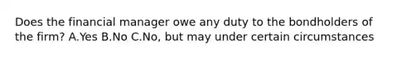 Does the financial manager owe any duty to the bondholders of the firm? A.Yes B.No C.No, but may under certain circumstances