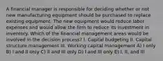 A financial manager is responsible for deciding whether or not new manufacturing equipment should be purchased to replace existing equipment. The new equipment would reduce labor expenses and would allow the firm to reduce its investment in inventory. Which of the financial management areas would be involved in the decision process? I. Capital budgeting II. Capital structure management III. Working capital management A) I only B) I and II only C) II and III only D) I and III only E) I, II, and III