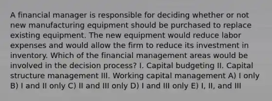 A financial manager is responsible for deciding whether or not new manufacturing equipment should be purchased to replace existing equipment. The new equipment would reduce labor expenses and would allow the firm to reduce its investment in inventory. Which of the financial management areas would be involved in the decision process? I. Capital budgeting II. Capital structure management III. Working capital management A) I only B) I and II only C) II and III only D) I and III only E) I, II, and III