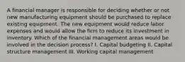 A financial manager is responsible for deciding whether or not new manufacturing equipment should be purchased to replace existing equipment. The new equipment would reduce labor expenses and would allow the firm to reduce its investment in inventory. Which of the financial management areas would be involved in the decision process? I. Capital budgeting II. Capital structure management III. Working capital management