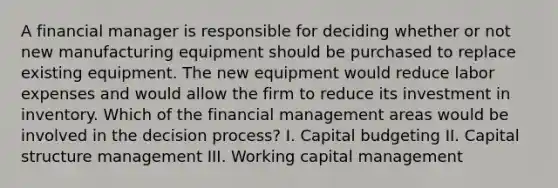 A financial manager is responsible for deciding whether or not new manufacturing equipment should be purchased to replace existing equipment. The new equipment would reduce labor expenses and would allow the firm to reduce its investment in inventory. Which of the financial management areas would be involved in the decision process? I. Capital budgeting II. Capital structure management III. Working capital management