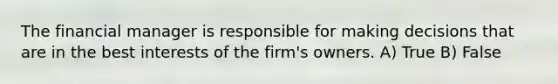 The financial manager is responsible for making decisions that are in the best interests of the firm's owners. A) True B) False