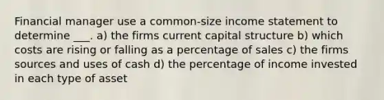 Financial manager use a common-size income statement to determine ___. a) the firms current capital structure b) which costs are rising or falling as a percentage of sales c) the firms sources and uses of cash d) the percentage of income invested in each type of asset