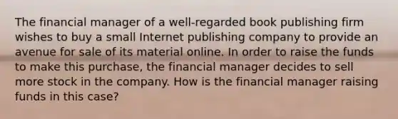 The financial manager of a well-regarded book publishing firm wishes to buy a small Internet publishing company to provide an avenue for sale of its material online. In order to raise the funds to make this purchase, the financial manager decides to sell more stock in the company. How is the financial manager raising funds in this case?