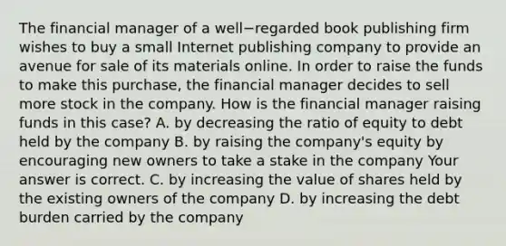 The financial manager of a well−regarded book publishing firm wishes to buy a small Internet publishing company to provide an avenue for sale of its materials online. In order to raise the funds to make this​ purchase, the financial manager decides to sell more stock in the company. How is the financial manager raising funds in this​ case? A. by decreasing the ratio of equity to debt held by the company B. by raising the​ company's equity by encouraging new owners to take a stake in the company Your answer is correct. C. by increasing the value of shares held by the existing owners of the company D. by increasing the debt burden carried by the company