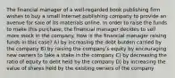 The financial manager of a well-regarded book publishing firm wishes to buy a small Internet publishing company to provide an avenue for sale of its materials online. In order to raise the funds to make this purchase, the financial manager decides to sell more stock in the company. How is the financial manager raising funds in this case? A) by increasing the debt burden carried by the company B) by raising the companyʹs equity by encouraging new owners to take a stake in the company C) by decreasing the ratio of equity to debt held by the company D) by increasing the value of shares held by the existing owners of the company