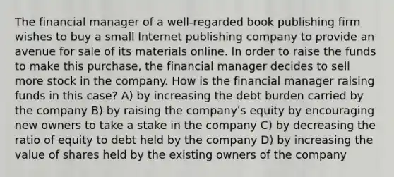 The financial manager of a well-regarded book publishing firm wishes to buy a small Internet publishing company to provide an avenue for sale of its materials online. In order to raise the funds to make this purchase, the financial manager decides to sell more stock in the company. How is the financial manager raising funds in this case? A) by increasing the debt burden carried by the company B) by raising the companyʹs equity by encouraging new owners to take a stake in the company C) by decreasing the ratio of equity to debt held by the company D) by increasing the value of shares held by the existing owners of the company