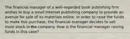 The financial manager of a well-regarded book publishing firm wishes to buy a small Internet publishing company to provide an avenue for sale of its materials online. In order to raise the funds to make this purchase, the financial manager decides to sell more stock in the company. How is the financial manager raising funds in this case?