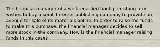 The financial manager of a well-regarded book publishing firm wishes to buy a small Internet publishing company to provide an avenue for sale of its materials online. In order to raise the funds to make this purchase, the financial manager decides to sell more stock in the company. How is the financial manager raising funds in this case?