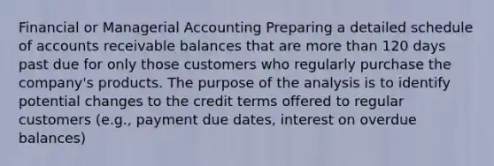 Financial or Managerial Accounting Preparing a detailed schedule of accounts receivable balances that are more than 120 days past due for only those customers who regularly purchase the company's products. The purpose of the analysis is to identify potential changes to the credit terms offered to regular customers (e.g., payment due dates, interest on overdue balances)