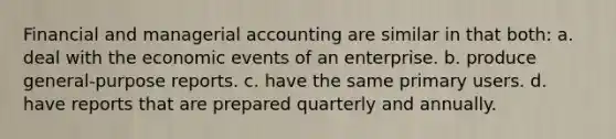 Financial and managerial accounting are similar in that both: a. deal with the economic events of an enterprise. b. produce general-purpose reports. c. have the same primary users. d. have reports that are prepared quarterly and annually.