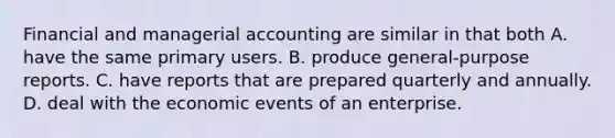 Financial and managerial accounting are similar in that both A. have the same primary users. B. produce general-purpose reports. C. have reports that are prepared quarterly and annually. D. deal with the economic events of an enterprise.