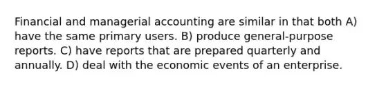 Financial and managerial accounting are similar in that both A) have the same primary users. B) produce general-purpose reports. C) have reports that are prepared quarterly and annually. D) deal with the economic events of an enterprise.