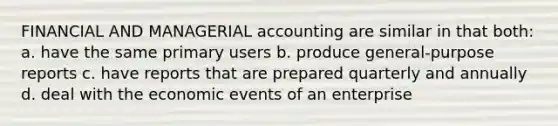 FINANCIAL AND MANAGERIAL accounting are similar in that both: a. have the same primary users b. produce general-purpose reports c. have reports that are prepared quarterly and annually d. deal with the economic events of an enterprise