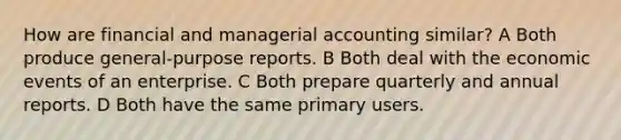 How are financial and managerial accounting similar? A Both produce general-purpose reports. B Both deal with the economic events of an enterprise. C Both prepare quarterly and annual reports. D Both have the same primary users.