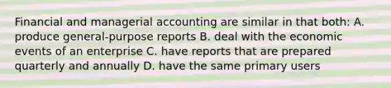 Financial and managerial accounting are similar in that both: A. produce general-purpose reports B. deal with the economic events of an enterprise C. have reports that are prepared quarterly and annually D. have the same primary users