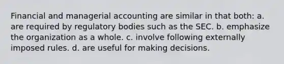 Financial and managerial accounting are similar in that both: a. are required by regulatory bodies such as the SEC. b. emphasize the organization as a whole. c. involve following externally imposed rules. d. are useful for making decisions.