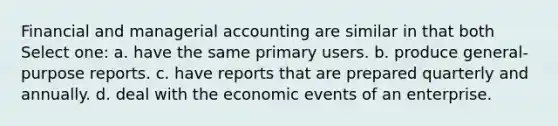 Financial and managerial accounting are similar in that both Select one: a. have the same primary users. b. produce general-purpose reports. c. have reports that are prepared quarterly and annually. d. deal with the economic events of an enterprise.