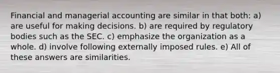 Financial and managerial accounting are similar in that both: a) are useful for making decisions. b) are required by regulatory bodies such as the SEC. c) emphasize the organization as a whole. d) involve following externally imposed rules. e) All of these answers are similarities.