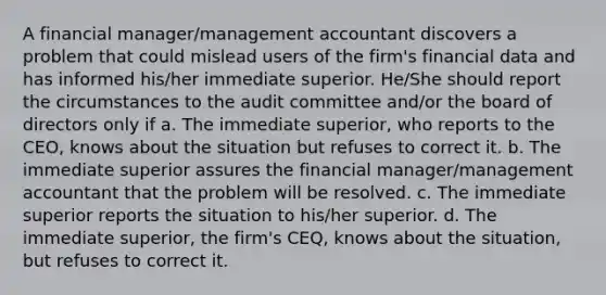 A financial manager/management accountant discovers a problem that could mislead users of the firm's financial data and has informed his/her immediate superior. He/She should report the circumstances to the audit committee and/or the board of directors only if a. The immediate superior, who reports to the CEO, knows about the situation but refuses to correct it. b. The immediate superior assures the financial manager/management accountant that the problem will be resolved. c. The immediate superior reports the situation to his/her superior. d. The immediate superior, the firm's CEQ, knows about the situation, but refuses to correct it.