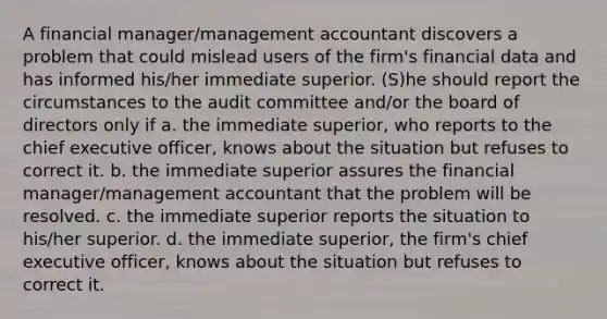 A financial manager/management accountant discovers a problem that could mislead users of the firm's financial data and has informed his/her immediate superior. (S)he should report the circumstances to the audit committee and/or the board of directors only if a. the immediate superior, who reports to the chief executive officer, knows about the situation but refuses to correct it. b. the immediate superior assures the financial manager/management accountant that the problem will be resolved. c. the immediate superior reports the situation to his/her superior. d. the immediate superior, the firm's chief executive officer, knows about the situation but refuses to correct it.