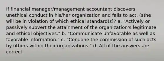 If financial manager/management accountant discovers unethical conduct in his/her organization and fails to act, (s)he will be in violation of which ethical standard(s)? a. "Actively or passively subvert the attainment of the organization's legitimate and ethical objectives." b. "Communicate unfavorable as well as favorable information." c. "Condone the commission of such acts by others within their organizations." d. All of the answers are correct.