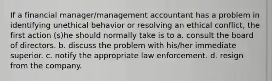 If a financial manager/management accountant has a problem in identifying unethical behavior or resolving an ethical conflict, the first action (s)he should normally take is to a. consult the board of directors. b. discuss the problem with his/her immediate superior. c. notify the appropriate law enforcement. d. resign from the company.