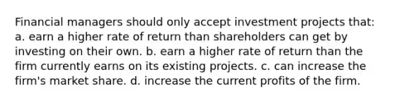 Financial managers should only accept investment projects that: a. earn a higher rate of return than shareholders can get by investing on their own. b. earn a higher rate of return than the firm currently earns on its existing projects. c. can increase the firm's market share. d. increase the current profits of the firm.