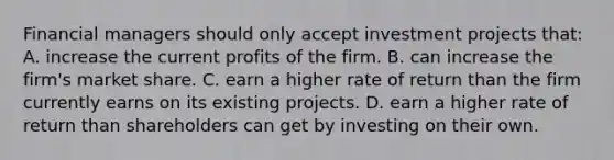 Financial managers should only accept investment projects that: A. increase the current profits of the firm. B. can increase the firm's market share. C. earn a higher rate of return than the firm currently earns on its existing projects. D. earn a higher rate of return than shareholders can get by investing on their own.