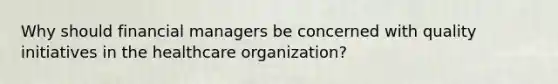 Why should financial managers be concerned with quality initiatives in the healthcare organization?