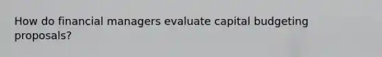 How do financial managers evaluate capital budgeting proposals?