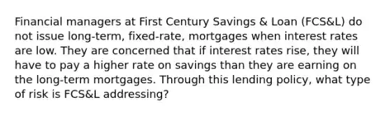 Financial managers at First Century Savings & Loan (FCS&L) do not issue long-term, fixed-rate, mortgages when interest rates are low. They are concerned that if interest rates rise, they will have to pay a higher rate on savings than they are earning on the long-term mortgages. Through this lending policy, what type of risk is FCS&L addressing?