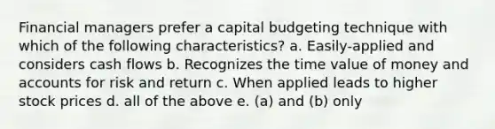 Financial managers prefer a capital budgeting technique with which of the following characteristics? a. Easily-applied and considers cash flows b. Recognizes the time value of money and accounts for risk and return c. When applied leads to higher stock prices d. all of the above e. (a) and (b) only