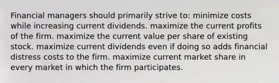 Financial managers should primarily strive to: minimize costs while increasing current dividends. maximize the current profits of the firm. maximize the current value per share of existing stock. maximize current dividends even if doing so adds financial distress costs to the firm. maximize current market share in every market in which the firm participates.