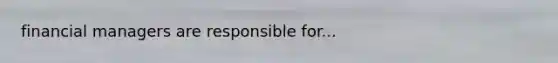 financial managers are responsible for...