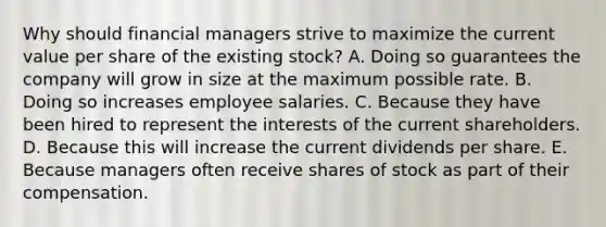 Why should financial managers strive to maximize the current value per share of the existing stock? A. Doing so guarantees the company will grow in size at the maximum possible rate. B. Doing so increases employee salaries. C. Because they have been hired to represent the interests of the current shareholders. D. Because this will increase the current dividends per share. E. Because managers often receive shares of stock as part of their compensation.