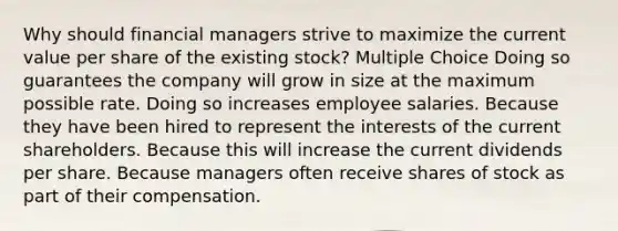 Why should financial managers strive to maximize the current value per share of the existing stock? Multiple Choice Doing so guarantees the company will grow in size at the maximum possible rate. Doing so increases employee salaries. Because they have been hired to represent the interests of the current shareholders. Because this will increase the current dividends per share. Because managers often receive shares of stock as part of their compensation.