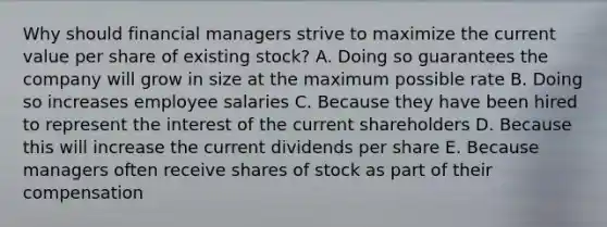 Why should financial managers strive to maximize the current value per share of existing stock? A. Doing so guarantees the company will grow in size at the maximum possible rate B. Doing so increases employee salaries C. Because they have been hired to represent the interest of the current shareholders D. Because this will increase the current dividends per share E. Because managers often receive shares of stock as part of their compensation