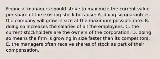 Financial managers should strive to maximize the current value per share of the existing stock because: A. doing so guarantees the company will grow in size at the maximum possible rate. B. doing so increases the salaries of all the employees. C. the current stockholders are the owners of the corporation. D. doing so means the firm is growing in size faster than its competitors. E. the managers often receive shares of stock as part of their compensation.