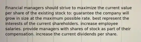 Financial managers should strive to maximize the current value per share of the existing stock to: guarantee the company will grow in size at the maximum possible rate. best represent the interests of the current shareholders. increase employee salaries. provide managers with shares of stock as part of their compensation. increase the current dividends per share.