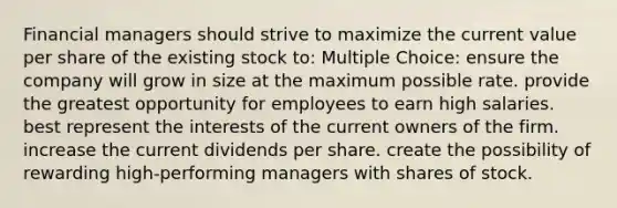 Financial managers should strive to maximize the current value per share of the existing stock to: Multiple Choice: ensure the company will grow in size at the maximum possible rate. provide the greatest opportunity for employees to earn high salaries. best represent the interests of the current owners of the firm. increase the current dividends per share. create the possibility of rewarding high-performing managers with shares of stock.