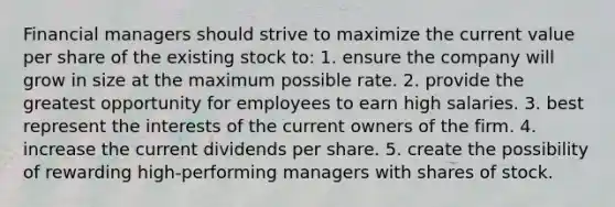 Financial managers should strive to maximize the current value per share of the existing stock to: 1. ensure the company will grow in size at the maximum possible rate. 2. provide the greatest opportunity for employees to earn high salaries. 3. best represent the interests of the current owners of the firm. 4. increase the current dividends per share. 5. create the possibility of rewarding high-performing managers with shares of stock.